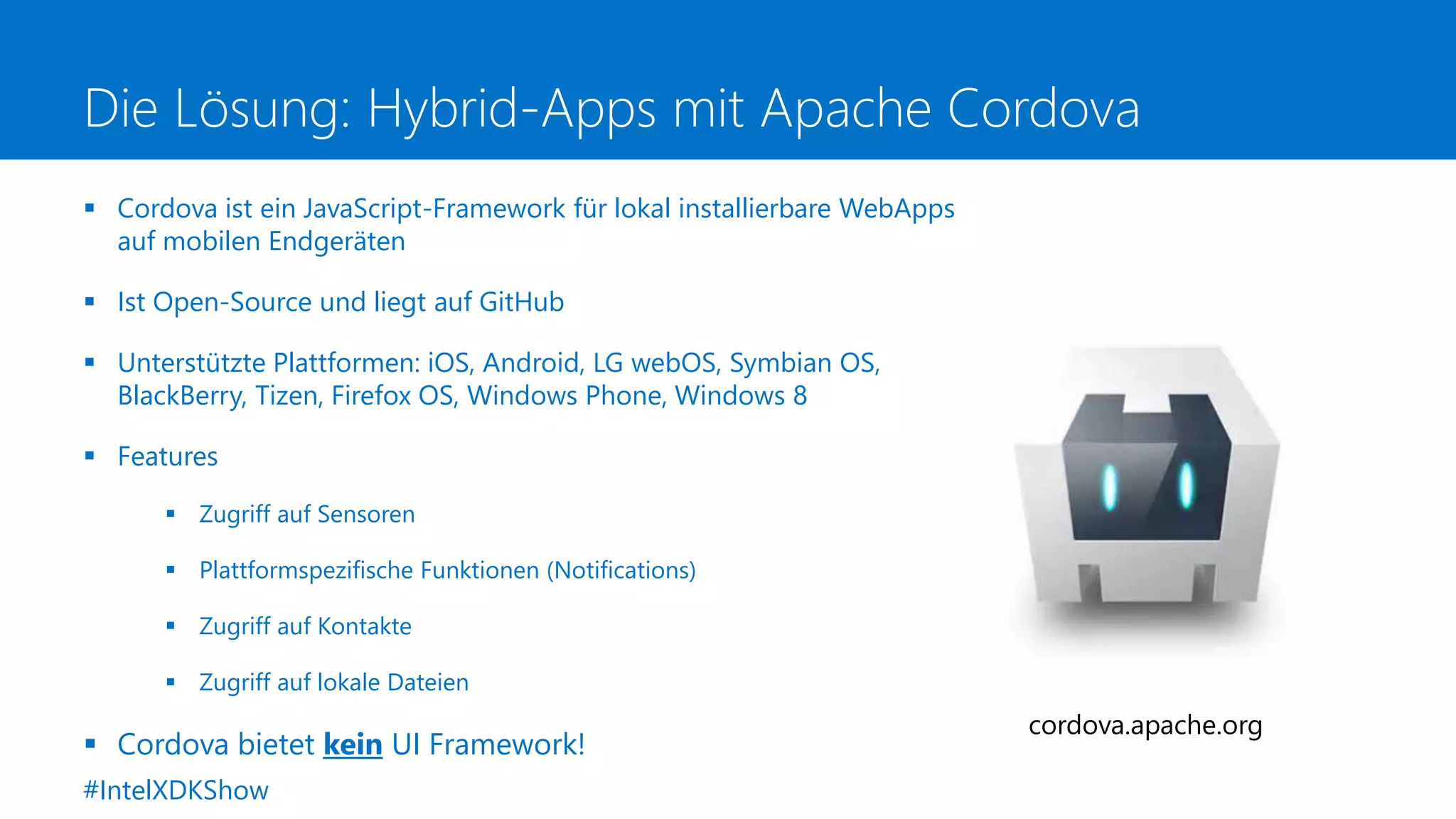Die Lösung: Hybrid-Apps mit Apache Cordova
 Cordova ist ein JavaScript-Framework für lokal installierbare WebApps
auf mobilen Endgeräten
 Ist Open-Source und liegt auf GitHub
 Unterstützte Plattformen: iOS, Android, LG webOS, Symbian OS,
BlackBerry, Tizen, Firefox OS, Windows Phone, Windows 8
 Features
 Zugriff auf Sensoren
 Plattformspezifische Funktionen (Notifications)
 Zugriff auf Kontakte
 Zugriff auf lokale Dateien
 Cordova bietet kein UI Framework!
cordova.apache.org
#IntelXDKShow
 
