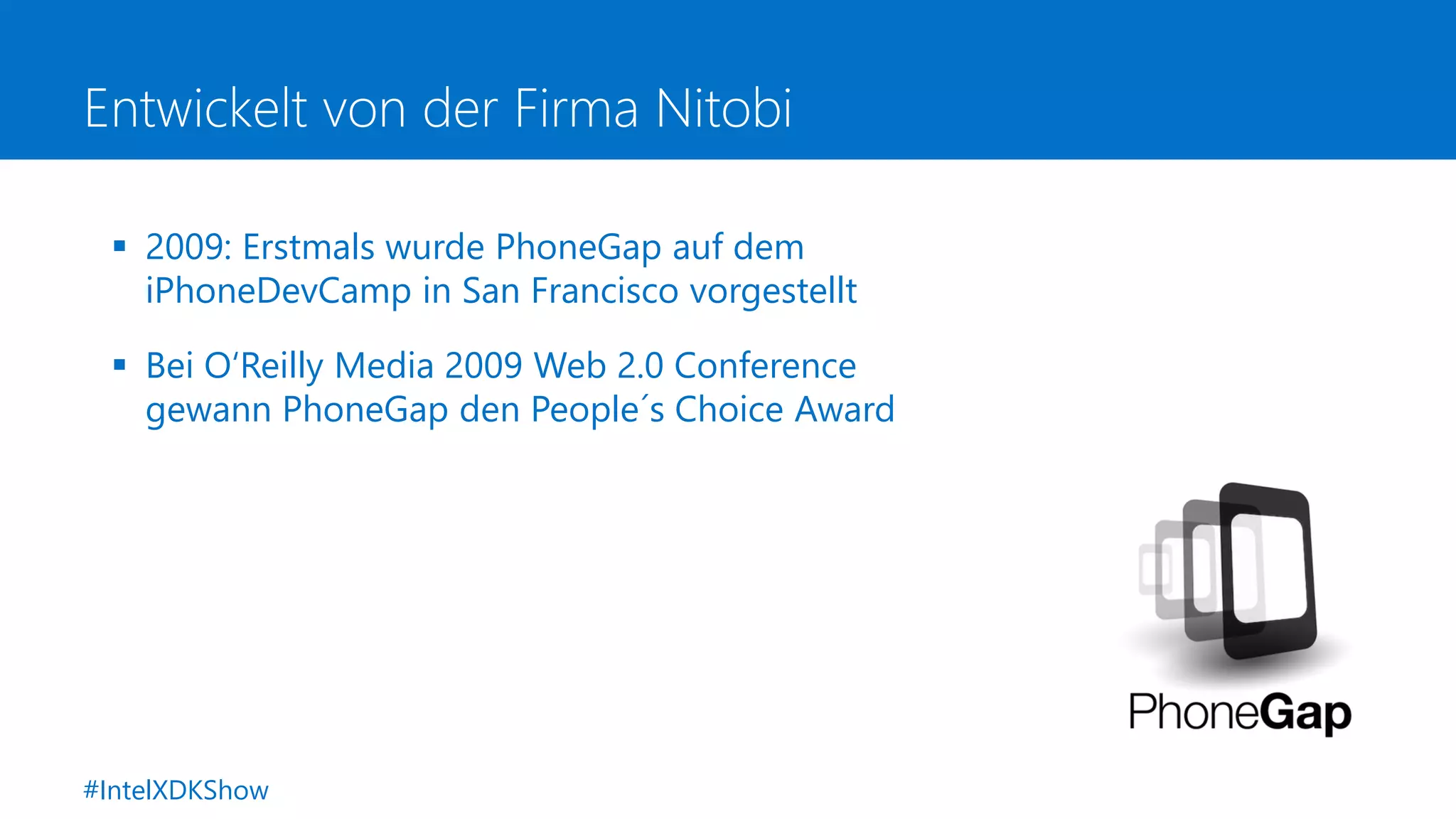 Entwickelt von der Firma Nitobi
 2009: Erstmals wurde PhoneGap auf dem
iPhoneDevCamp in San Francisco vorgestellt
 Bei O‘Reilly Media 2009 Web 2.0 Conference
gewann PhoneGap den People´s Choice Award
#IntelXDKShow
 
