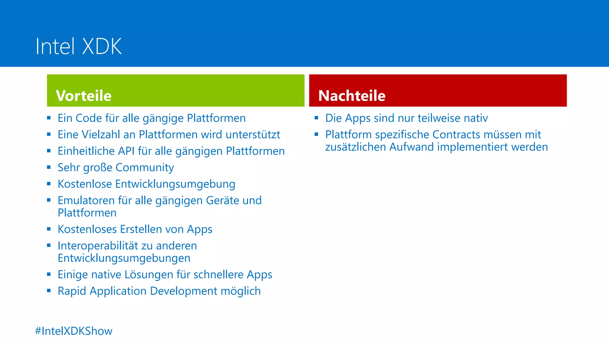 Intel XDK
 Ein Code für alle gängige Plattformen
 Eine Vielzahl an Plattformen wird unterstützt
 Einheitliche API für alle gängigen Plattformen
 Sehr große Community
 Kostenlose Entwicklungsumgebung
 Emulatoren für alle gängigen Geräte und
Plattformen
 Kostenloses Erstellen von Apps
 Interoperabilität zu anderen
Entwicklungsumgebungen
 Einige native Lösungen für schnellere Apps
 Rapid Application Development möglich
Nachteile
 Die Apps sind nur teilweise nativ
 Plattform spezifische Contracts müssen mit
zusätzlichen Aufwand implementiert werden
Vorteile
#IntelXDKShow
 