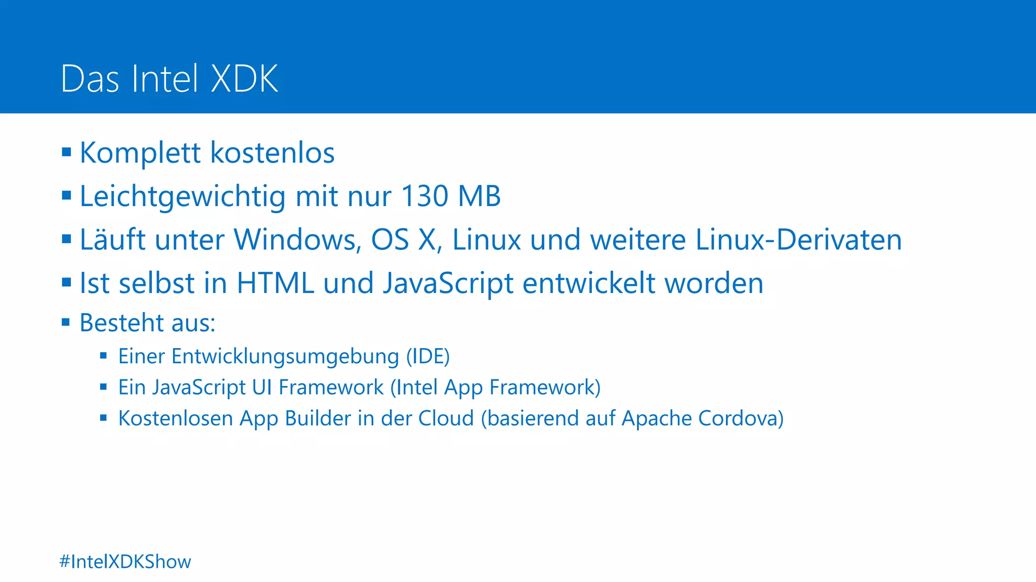 Das Intel XDK
 Komplett kostenlos
 Leichtgewichtig mit nur 130 MB
 Läuft unter Windows, OS X, Linux und weitere Linux-Derivaten
 Ist selbst in HTML und JavaScript entwickelt worden
 Besteht aus:
 Einer Entwicklungsumgebung (IDE)
 Ein JavaScript UI Framework (Intel App Framework)
 Kostenlosen App Builder in der Cloud (basierend auf Apache Cordova)
#IntelXDKShow
 