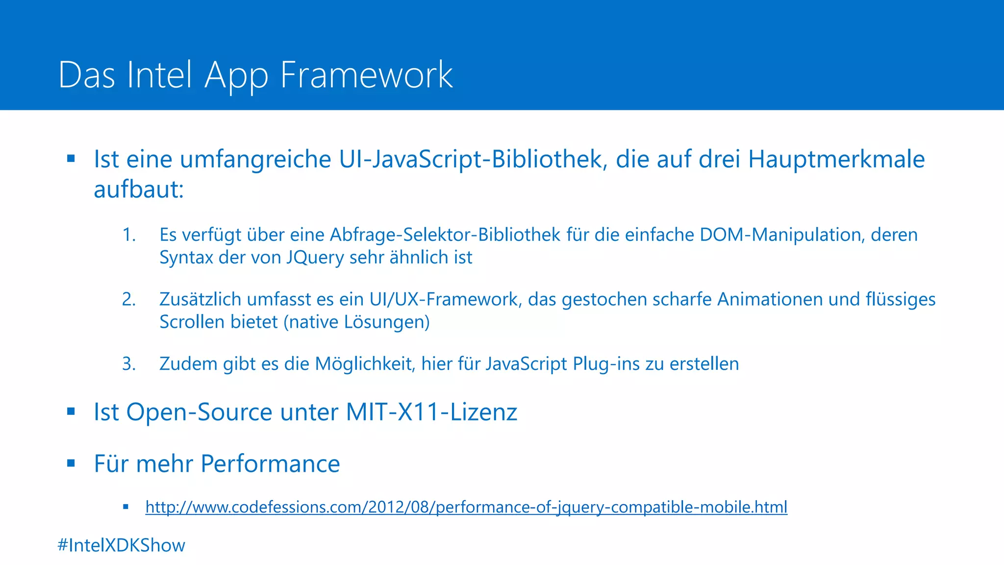 Das Intel App Framework
 Ist eine umfangreiche UI-JavaScript-Bibliothek, die auf drei Hauptmerkmale
aufbaut:
1. Es verfügt über eine Abfrage-Selektor-Bibliothek für die einfache DOM-Manipulation, deren
Syntax der von JQuery sehr ähnlich ist
2. Zusätzlich umfasst es ein UI/UX-Framework, das gestochen scharfe Animationen und flüssiges
Scrollen bietet (native Lösungen)
3. Zudem gibt es die Möglichkeit, hier für JavaScript Plug-ins zu erstellen
 Ist Open-Source unter MIT-X11-Lizenz
 Für mehr Performance
 http://www.codefessions.com/2012/08/performance-of-jquery-compatible-mobile.html
#IntelXDKShow
 