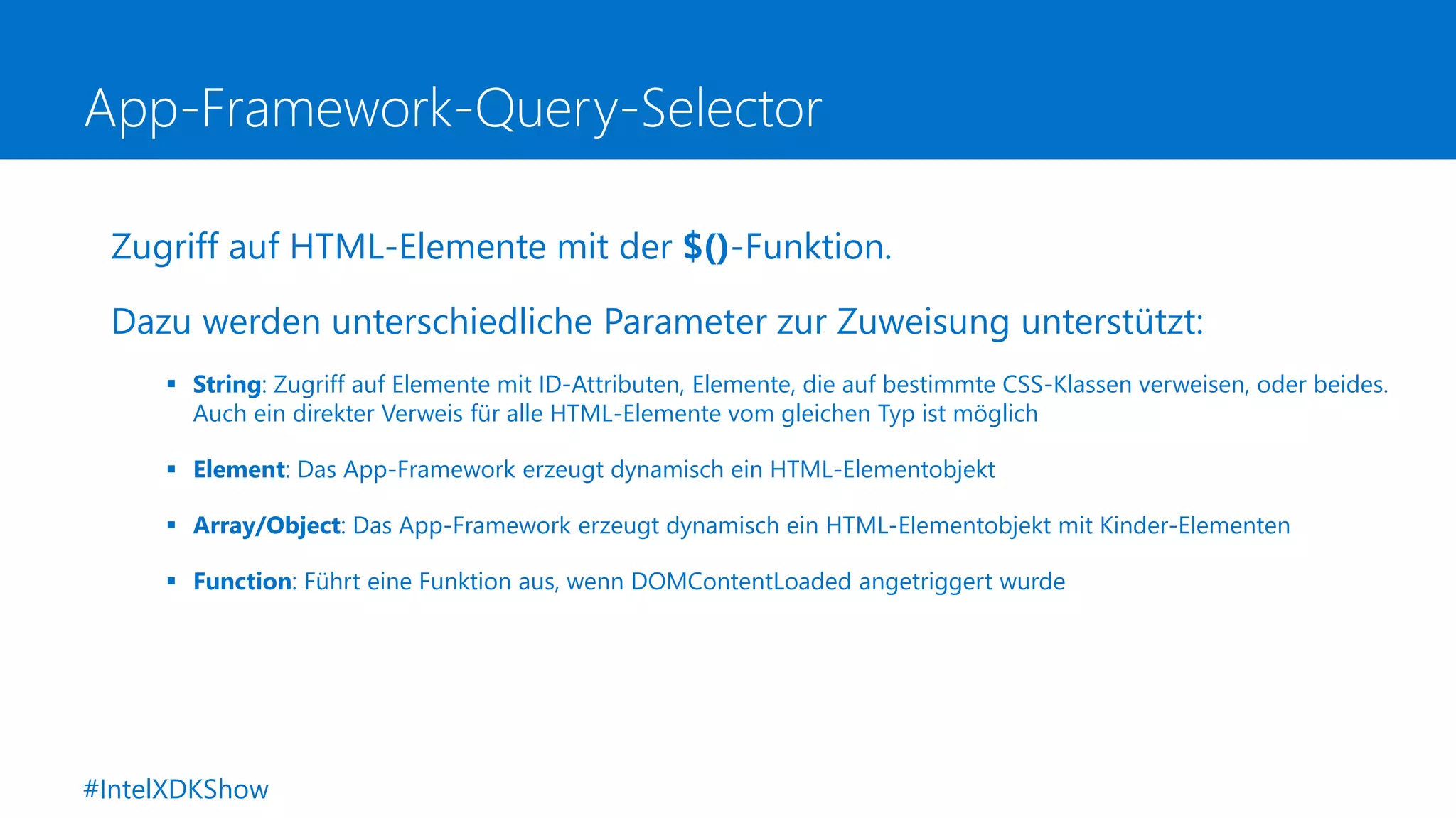 App-Framework-Query-Selector
Zugriff auf HTML-Elemente mit der $()-Funktion.
Dazu werden unterschiedliche Parameter zur Zuweisung unterstützt:
 String: Zugriff auf Elemente mit ID-Attributen, Elemente, die auf bestimmte CSS-Klassen verweisen, oder beides.
Auch ein direkter Verweis für alle HTML-Elemente vom gleichen Typ ist möglich
 Element: Das App-Framework erzeugt dynamisch ein HTML-Elementobjekt
 Array/Object: Das App-Framework erzeugt dynamisch ein HTML-Elementobjekt mit Kinder-Elementen
 Function: Führt eine Funktion aus, wenn DOMContentLoaded angetriggert wurde
#IntelXDKShow
 