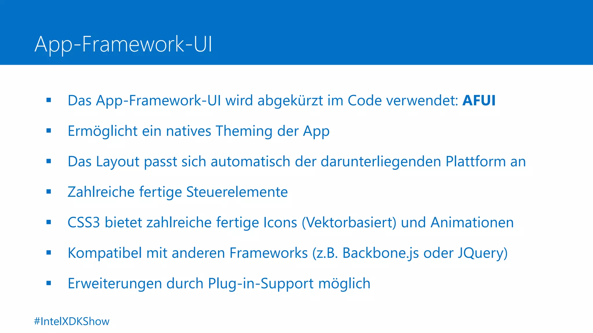 App-Framework-UI
 Das App-Framework-UI wird abgekürzt im Code verwendet: AFUI
 Ermöglicht ein natives Theming der App
 Das Layout passt sich automatisch der darunterliegenden Plattform an
 Zahlreiche fertige Steuerelemente
 CSS3 bietet zahlreiche fertige Icons (Vektorbasiert) und Animationen
 Kompatibel mit anderen Frameworks (z.B. Backbone.js oder JQuery)
 Erweiterungen durch Plug-in-Support möglich
#IntelXDKShow
 
