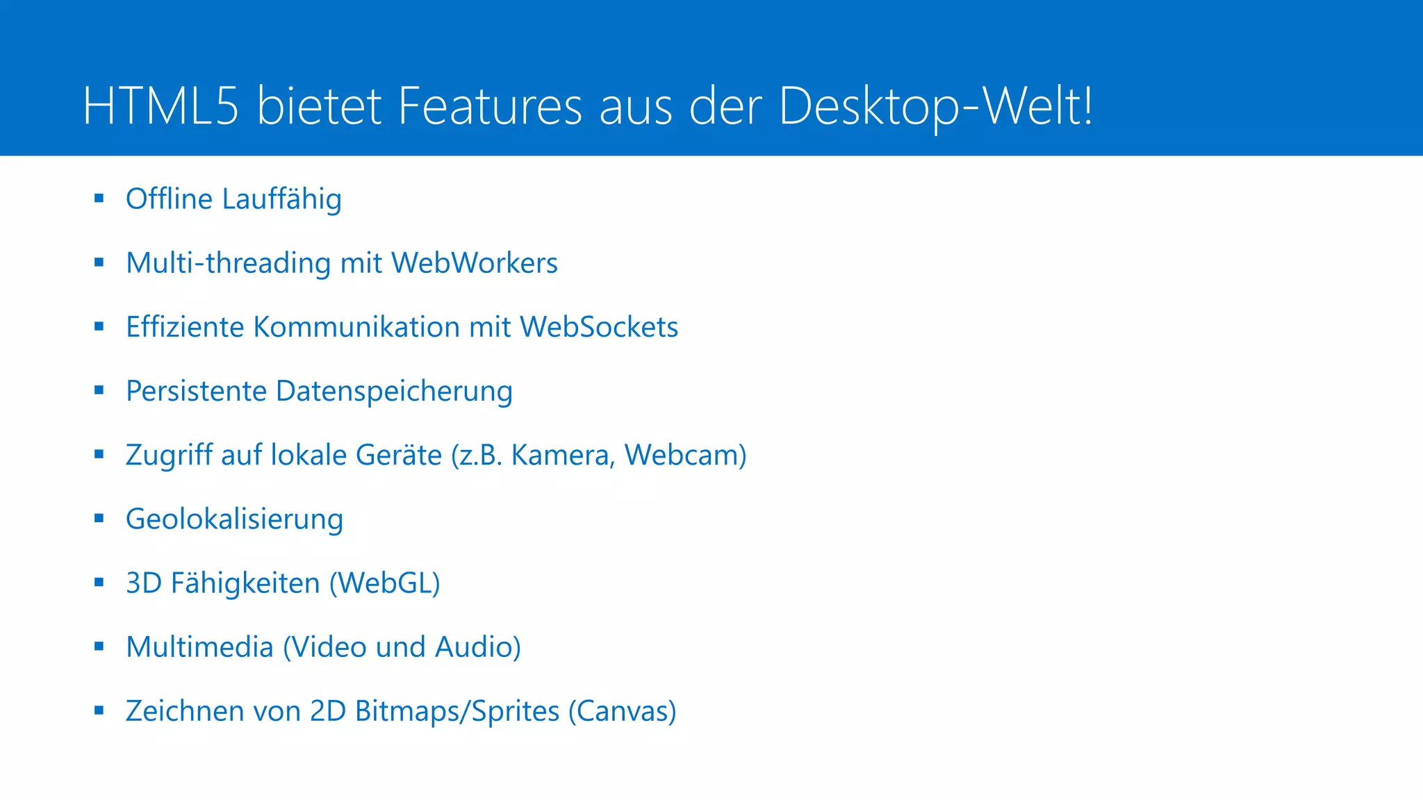 HTML5 bietet Features aus der Desktop-Welt!
 Offline Lauffähig
 Multi-threading mit WebWorkers
 Effiziente Kommunikation mit WebSockets
 Persistente Datenspeicherung
 Zugriff auf lokale Geräte (z.B. Kamera, Webcam)
 Geolokalisierung
 3D Fähigkeiten (WebGL)
 Multimedia (Video und Audio)
 Zeichnen von 2D Bitmaps/Sprites (Canvas)
 