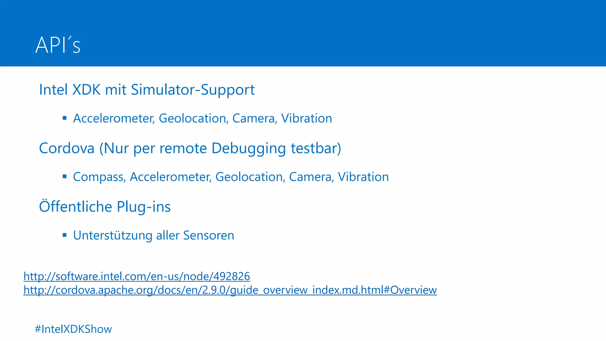 API´s
Intel XDK mit Simulator-Support
 Accelerometer, Geolocation, Camera, Vibration
Cordova (Nur per remote Debugging testbar)
 Compass, Accelerometer, Geolocation, Camera, Vibration
Öffentliche Plug-ins
 Unterstützung aller Sensoren
http://software.intel.com/en-us/node/492826
http://cordova.apache.org/docs/en/2.9.0/guide_overview_index.md.html#Overview
#IntelXDKShow
 