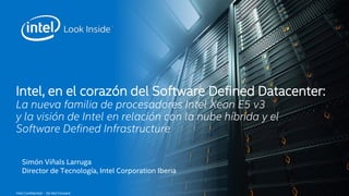 Intel, en el corazón del Software Defined Datacenter: 
La nueva familia de procesadores Intel Xeon E5 v3 
y la visión de Intel en relación con la nube híbrida y el 
Software Defined Infrastructure 
Simón Viñals Larruga 
Director de Tecnología, Intel Corporation Iberia 
Intel Confidential – Do Not Forward 
 