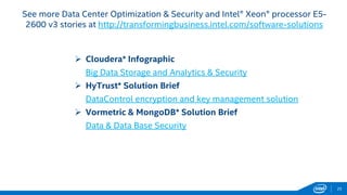 25 
See more Data Center Optimization & Security and Intel® Xeon® processor E5- 
2600 v3 stories at http://transformingbusiness.intel.com/software-solutions 
 Cloudera* Infographic 
Big Data Storage and Analytics & Security 
 HyTrust* Solution Brief 
DataControl encryption and key management solution 
 Vormetric & MongoDB* Solution Brief 
Data & Data Base Security 
 
