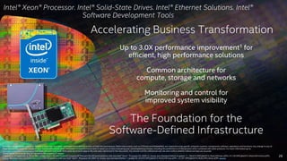 26 
Intel® Xeon® Processor. Intel® Solid-State Drives. Intel® Ethernet Solutions. Intel® 
Software Development Tools 
Accelerating Business Transformation 
Up to 3.0X performance improvement1 for 
efficient, high performance solutions 
Common architecture for 
compute, storage and networks 
Monitoring and control for 
improved system visibility 
The Foundation for the 
Software-Defined Infrastructure 
Software and workloads used in performance tests may have been optimized for performance only on Intel microprocessors. Performance tests, such as SYSmark and MobileMark, are measured using specific computer systems, components, software, operations and functions. Any change to any of 
those factors may cause the results to vary. You should consult other information and performance tests to assist you in fully evaluating your contemplated purchases, including the performance of that product when combined with other products. For more information go to 
http://www.intel.com/performance Intel does not control or audit third-party benchmark data or the web sites referenced in this document. You should visit the referenced web site and confirm whether referenced data are accurate. 
*Other names and brands may be claimed as the property of others. 
1. Source as of September 8, 2014. New configuration: Hewlett-Packard Company HP ProLiant ML350 Gen9 platform with two Intel® Xeon® Processor E5-2699 v3, Oracle Java Standard Edition 8 update 11, 190,674 SPECjbb2013-MultiJVM max-jOPS, 47,139 SPECjbb2013-MultiJVM critical-jOPS. 
Source. Baseline: Cisco Systems Cisco UCS C240 M3 platform with two Intel® Xeon® Processor E5-2697 v2, Oracle Java Standard Edition 7 update 45, 63,079 SPECjbb2013-MultiJVM max-jOPS , 23,797 SPECjbb2013-MultiJVM critical-jOPS. Source. 
 