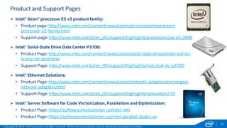 Product and Support Pages 
 Intel® Xeon® processor E5 v3 product family: 
• Product page: http://www.intel.com/content/www/us/en/processors/xeon/xeon-processor- 
e5-family.html 
• Support page: http://www.intel.com/p/en_US/support/highlights/processors/xp-e5-2600 
 Intel® Solid-State Drive Data Center P3700: 
• Product Page: http://www.intel.com/content/www/us/en/solid-state-drives/intel-ssd-dc-family- 
for-pcie.html 
• Support Page: http://www.intel.com/p/en_US/support/highlights/ssdc/ssd-dc-p3700 
 Intel® Ethernet Solutions: 
• Product Page: http://www.intel.com/content/www/us/en/network-adapters/converged-network- 
adapters.html 
• Support Page: http://www.intel.com/p/en_US/support/highlights/network/xl710 
 Intel® Server Software for Code Vectorization, Parallelism and Optimization: 
• Product Page: https://software.intel.com/en-us/intel-mkl 
• Product Page: https://software.intel.com/en-us/intel-parallel-studio-xe 
Copyright © 2014 Intel Corporation. All rights reserved. *Other names and brands may be claimed as the property of others. 
23 
 