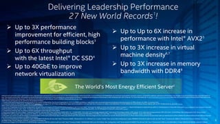  Up to Up to 6X increase in 
performance with Intel® AVX25 
 Up to 3X increase in virtual 
machine density6,7 
 Up to 3X increase in memory 
bandwidth with DDR48 
3 
Delivering Leadership Performance 
27 New World Records1! 
 Up to 3X performance 
improvement for efficient, high 
performance building blocks3 
 Up to 6X throughput 
with the latest Intel® DC SSD4 
 Up to 40GbE to improve 
network virtualization 
The World’s Most Energy Efficient Server2 
Software and workloads used in performance tests may have been optimized for performance only on Intel microprocessors. Performance tests, such as SYSmark and MobileMark, are measured using specific computer systems, components, software, operations and functions. Any change to any of those factors may cause the results to 
vary. You should consult other information and performance tests to assist you in fully evaluating your contemplated purchases, including the performance of that product when combined with other products. For more information go to http://www.intel.com/performance Intel does not control or audit third-party benchmark data or the 
web sites referenced in this document. You should visit the referenced web site and confirm whether referenced data are accurate. 
*Other names and brands may be claimed as the property of others. 
1. Twenty-seven performance world records based on two-socket configurations. Source as of September 8, 2014. Full details available at: http://www.intel.com/content/www/us/en/benchmarks/server/xeon-e5-2600-v3/xeon-e5-2600-v3-summary.html 
2. Comparison based on SPECpower_ssj2008 results published as of August 26, 2014. New configuration: Sugon I620-G20 platform with two Intel Xeon Processor E5-2699 v3, 8x16GB DDR4-2133 DR-RDIMM, Microsoft Windows Server 2008 R2, IBM J9 VM, 10,599 overall ssj_ops/watt. Source 
Other names and brands may be claimed as the property of others. 
3. Source as of September 8, 2014. New configuration: Hewlett-Packard Company HP ProLiant ML350 Gen9 platform with two Intel® Xeon® Processor E5-2699 v3, Oracle Java Standard Edition 8 update 11, 190,674 SPECjbb2013-MultiJVM max-jOPS, 47,139 SPECjbb2013-MultiJVM critical-jOPS. Source. Baseline: Cisco Systems Cisco UCS 
C240 M3 platform with two Intel® Xeon® Processor E5-2697 v2, Oracle Java Standard Edition 7 update 45, 63,079 SPECjbb2013-MultiJVM max-jOPS , 23,797 SPECjbb2013-MultiJVM critical-jOPS. Source. 
4. Comparisons based by Intel on publicly available specification sheet data &/or white papers 
5. Source as of August 2014 on Linpack*. Supermicro* X8DTN+ with two Intel® Xeon® processor X5690, RHEL* 6.1, 12x4GB DDR3-1333, Intel® HT Technology disabled, Intel® Turbo Boost Technology enabled, SMP Linpack 10.3.5. Intel internal measurements TR#1236. Score: 159.36 GFlops. New configuration: Intel® Server System 
R2208WTTYS with two Intel® Xeon® Processor E5-2699 v3, Intel® HT Technology disabled, Intel® Turbo Boost Technology enabled, 8x16GB DDR4-2133, RHEL* 6.4, Intel® MKL 11.1.1. Intel internal measurements TR#3034. Score: 1,012 GFlops. 
6. Intel does not control or audit the design or implementation of third party benchmark data or Web sites referenced in this document. Intel encourages all of its customers to visit the referenced Web sites or others where similar performance benchmark data are reported and confirm whether the referenced benchmark data are accurate 
and reflect performance of systems available for purchase. 
7. Source as of September 8, 2014. Baseline: Fujitsu PRIMENERGY RX300 S6 with two Intel® Xeon® Processor X5690, VMware ESXi 4.1 U1, VMmark* v2.1.1 score: 7.59 @ 7 tiles, source. New Configuration: Fujitsu PRIMERGY RX2540 M1 platform with two Intel® Xeon® Processor E5-2699 v3, VMware ESXi 5.5.0 U2, VMmark v2.5.2 score: 
26.48 @ 22 tiles, source. VMware® VMmark® is a product of VMware, Inc. 
8. Source as of August 2014 TR#3044 on STREAM (triad): Supermicro X8DTN+ platform with two Intel® Xeon® Processor X5680, 18x8GB DDR3-800 score: 26.5 GB/sec. New Configuration: Intel® Server System R2208WTTYSwith two Intel® Xeon® Processor E5-2699 v3, 24x16GB DDR4-2133 @ 1600MHz DR-RDIMM, score: 85.2 GB/sec. 
 