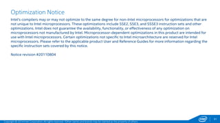 31 
Optimization Notice 
Intel's compilers may or may not optimize to the same degree for non-Intel microprocessors for optimizations that are 
not unique to Intel microprocessors. These optimizations include SSE2, SSE3, and SSSE3 instruction sets and other 
optimizations. Intel does not guarantee the availability, functionality, or effectiveness of any optimization on 
microprocessors not manufactured by Intel. Microprocessor-dependent optimizations in this product are intended for 
use with Intel microprocessors. Certain optimizations not specific to Intel microarchitecture are reserved for Intel 
microprocessors. Please refer to the applicable product User and Reference Guides for more information regarding the 
specific instruction sets covered by this notice. 
Notice revision #20110804 
Copyright © 2014 Intel Corporation. All rights reserved. *Other names and brands may be claimed as the property of others. 
 