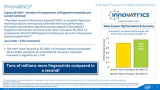 Intel® Xeon® Processor E5-2600 v3 Product Family 
1.2 
1 
0.8 
0.6 
0.4 
0.2 
0 
Intel® Xeon® processor E5-2697 v2 
Intel® Xeon® processor E5-2697 v3 
9 
Innovatrics* 
ExpressID AFIS* - Number of comparisons of fingerprint templates per 
second workload 
“The latest version of Innovatrics ExpressID AFIS*, a complete fingerprint 
matching solution, continuously confirmed first-class performance. 
Innovatrics identification algorithm achieves speed of 382,948,037 
fingerprint matches per second on Intel® Xeon® processor E5-2697 v3, 
compared to 335,555,780 fingerprint matches per second on the previous 
processor generation.”1 
Jan Lunter - CTO, Innovatrics 
Tens of millions more fingerprints compared in 
a second! 
Data Center Optimization & Security 
 The Intel® Xeon® processor E5-2697 v3 increased memory bandwidth, 
allows better utilization of computational resources, improved 
Innovatrics* algorithm by 1.14X. 
www.innovatrics.com 
Innovatrics* increased performance with 
Intel® Xeon® processor E5-2697 v3 
Up to 
14% 
faster 
Performance increase 
1 - Testing conducted on Innovatrics ExpressID AFIS* comparing Intel® Xeon® Processor E5-2697 v2 with Intel® Xeon® Processor E5-2697 v3. Testing done by Intel. For complete configuration details, go here. 
Software and workloads used in performance tests may have been optimized for performance only on Intel microprocessors. Performance tests, such as SYSmark and MobileMark, are measured using specific computer systems, 
components, software, operations and functions. Any change to any of those factors may cause the results to vary. You should consult other information and performance tests to assist you in fully evaluating your contemplated 
purchases, including the performance of that product when combined with other products. 
Copyright © 2014 Intel Corporation. All rights reserved. *Other names and brands may be claimed as the property of others. 
 