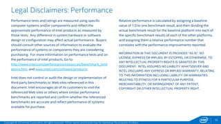 15 
Legal Disclaimers: Performance 
Performance tests and ratings are measured using specific 
computer systems and/or components and reflect the 
approximate performance of Intel products as measured by 
those tests. Any difference in system hardware or software 
design or configuration may affect actual performance. Buyers 
should consult other sources of information to evaluate the 
performance of systems or components they are considering 
purchasing. For more information on performance tests and on 
the performance of Intel products, Go to: 
http://www.intel.com/performance/resources/benchmark_limit 
ations.htm. and www.intel.com/software/products 
Intel does not control or audit the design or implementation of 
third party benchmarks or Web sites referenced in this 
document. Intel encourages all of its customers to visit the 
referenced Web sites or others where similar performance 
benchmarks are reported and confirm whether the referenced 
benchmarks are accurate and reflect performance of systems 
available for purchase. 
Relative performance is calculated by assigning a baseline 
value of 1.0 to one benchmark result, and then dividing the 
actual benchmark result for the baseline platform into each of 
the specific benchmark results of each of the other platforms, 
and assigning them a relative performance number that 
correlates with the performance improvements reported. 
INFORMATION IN THIS DOCUMENT IS PROVIDED “AS IS”. NO 
LICENSE, EXPRESS OR IMPLIED, BY ESTOPPEL OR OTHERWISE, TO 
ANY INTELLECTUAL PROPERTY RIGHTS IS GRANTED BY THIS 
DOCUMENT. INTEL ASSUMES NO LIABILITY WHATSOEVER AND 
INTEL DISCLAIMS ANY EXPRESS OR IMPLIED WARRANTY, RELATING 
TO THIS INFORMATION INCLUDING LIABILITY OR WARRANTIES 
RELATING TO FITNESS FOR A PARTICULAR PURPOSE, 
MERCHANTABILITY, OR INFRINGEMENT OF ANY PATENT, 
COPYRIGHT OR OTHER INTELLECTUAL PROPERTY RIGHT. 
Copyright © 2014 Intel Corporation. All rights reserved. *Other names and brands may be claimed as the property of others. 
 