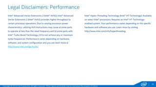 16 
Legal Disclaimers: Performance 
Intel® Advanced Vector Extensions 2 (Intel® AVX2): Intel® Advanced 
Vector Extensions 2 (Intel® AVX2) provides higher throughput to 
certain processor operations. Due to varying processor power 
characteristics, utilizing AVX instructions may cause a) some parts 
to operate at less than the rated frequency and b) some parts with 
Intel® Turbo Boost Technology 2.0 to not achieve any or maximum 
turbo frequencies. Performance varies depending on hardware, 
software, and system configuration and you can learn more at 
http://www.intel.com/go/turbo. 
Intel® Hyper-Threading Technology (Intel® HT Technology): Available 
on select Intel® processors. Requires an Intel® HT Technology-enabled 
system. Your performance varies depending on the specific 
hardware and software you use. Learn more by visiting 
http://www.intel.com/info/hyperthreading. 
Copyright © 2014 Intel Corporation. All rights reserved. *Other names and brands may be claimed as the property of others. 
 