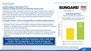 www.sungard.com 
Financial Services 
http://financialsystems.sungard.com 
SunGard Adaptiv* performance gains with 
1.6 
1.4 
1.2 
1 
0.8 
0.6 
0.4 
0.2 
0 
Intel® Xeon® processor E5-2697 v3 
Intel® Xeon® processor E5-2697 v2 
Intel® Xeon® processor E5-2697 v3 
SunGard 
SunGard Adaptiv* Benchmark X 13.1 
A Robust, Scalable and Future-Proofed Risk Infrastructure 
“Having successfully migrated to the new Intel® Xeon® processor E5-2600 v3 
product family, we have continued to see significant increases in processing 
power. Our simulations now run 1.54X times faster which is great news for 
our customers who can now achieve both increased timeliness and even 
greater accuracy.”1 
Christopher Parkins - Chief Technology Officer for SunGard Adaptiv Business 
8 
 The Intel® Xeon® processor E5-2600 v3 product family enables SunGard 
Adaptiv* to compute more complex calculations that are needed to create an 
accurate view of consolidated risk. 
 The Intel® Xeon® processor E5-2600 v3 product family provides new 
performance metrics that enables Adaptiv’s customers to measure, manage 
and control counterparty credit exposure in real time, across assets and 
globally. 
SunGard Adaptiv* provides enterprise-wide credit and 
market risk management, risk-based pricing and 
operations solutions for financial services institutions. 
Intel® Xeon® Processor E5-2600 v3 Product Family 
Up to 
54% 
Faster! 
Performance increase 
1 - Testing conducted on SunGard Adaptiv* comparing Intel® Xeon® Processor E5-2697 v2 with Intel® Xeon® Processor E5-2697 v3. Testing done by Intel. For complete configuration details, go here. 
Software and workloads used in performance tests may have been optimized for performance only on Intel microprocessors. Performance tests, such as SYSmark and MobileMark, are measured using specific computer systems, 
components, software, operations and functions. Any change to any of those factors may cause the results to vary. You should consult other information and performance tests to assist you in fully evaluating your contemplated 
purchases, including the performance of that product when combined with other products. 
Copyright © 2014 Intel Corporation. All rights reserved. *Other names and brands may be claimed as the property of others. 
 