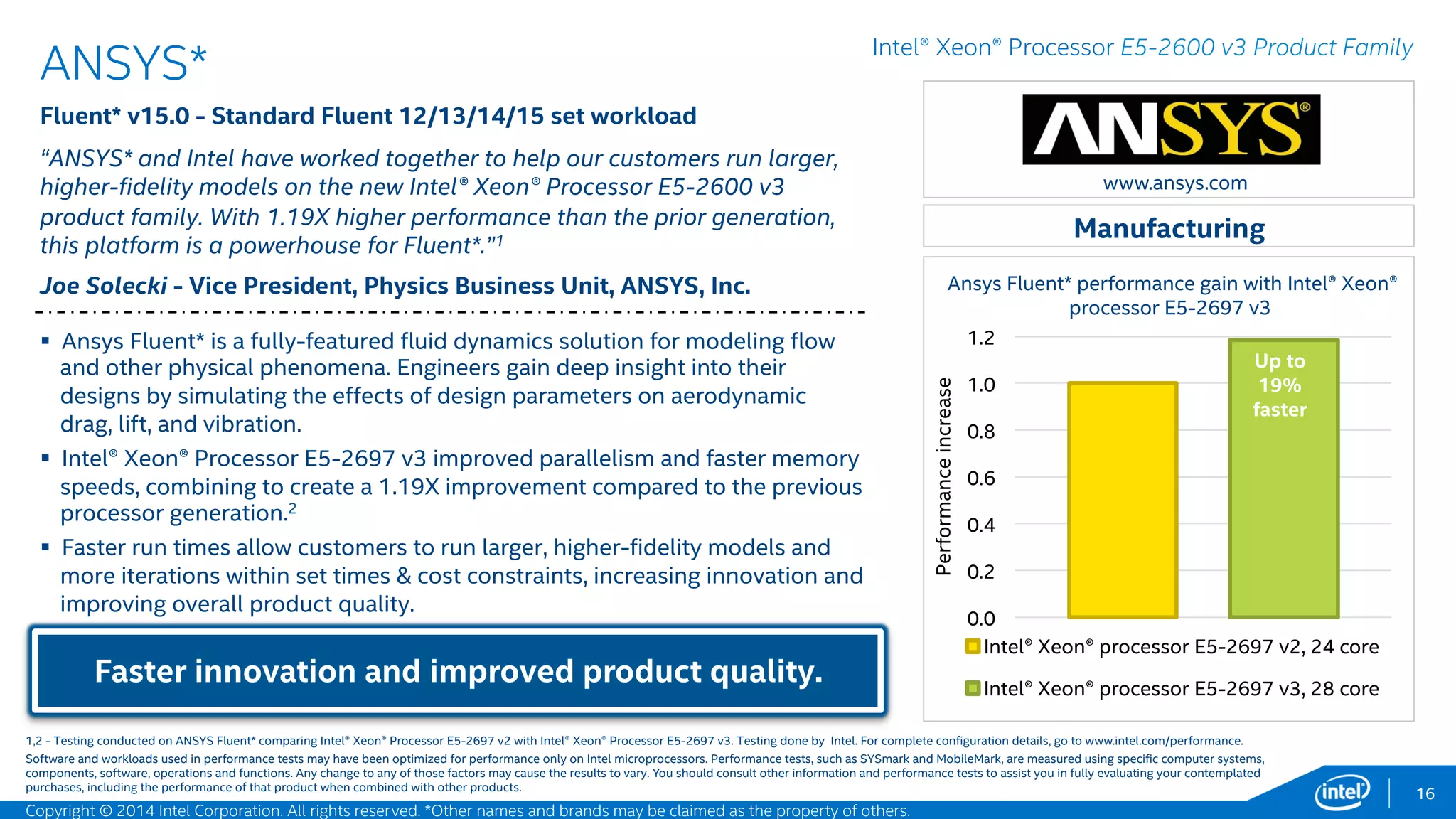 0
0.2
0.4
0.6
0.8
1
1.2
1.4
1.6
Intel® Xeon® processor E5-2697 v2
Intel® Xeon® processor E5-2697 v3
Elapsed time decrease (12.56 hours to 8.07 hours)
with Intel® Xeon® processor E5-2697 v3 and Intel®
SSD DC P3700.3
16
LSTC* - Intel® Better Together
LS-DYNA MPP* R7.1.1 SP - MPP mode, LSTC topcrunch benchmark
workload
“We are excited about the LS-DYNA* performance on the new Intel® Xeon®
processor E5-2697 v3. On the Explicit workload, our benchmark testing
showed a 50% speed up in run times, leading to faster and more productive
results for our LS-DYNA users. This performance will accelerate crash
results in the automotive design phase, reducing time-to-market.”1
Nathan Hallquist – Senior Developer LSTC
Intel® AVX2 + DDR4 + QPI + 22nm = FAST!
Manufacturing
Intel® Xeon® Processor E5-2600 v3 Product Family
 LS-DYNA* performance increases with Intel® Advanced Vector Extensions 2
(Intel® AVX2) Fused Multiply Add and memory bandwidth boost. These
improvements are delivering significant speed-up in element processing
and contact algorithm, which are floating point intensive.2
 The benchmark for this data is massively parallel processing LS-DYNA
explicit workload car2car (2.5M shell 16 element).
 LS-DYNA is a leading product in the Computer-Aided-Engineering market. It
is used by the automobile, aerospace, construction, military, manufacturing,
and bioengineering industries worldwide.
Up to
50%
faster!
www.lstc.com
1,2,3 - Testing conducted on LSTC LS-DYAN MPP* comparing Intel® Xeon® Processor E5-2697 v2 with Intel® Xeon® Processor E5-2697 v3, and Intel® SSD S3700 series with Intel® SSD P3700 series. Testing done by Intel. For
complete configuration details, see slide 54.
Software and workloads used in performance tests may have been optimized for performance only on Intel microprocessors. Performance tests, such as SYSmark and MobileMark, are measured using specific computer systems,
components, software, operations and functions. Any change to any of those factors may cause the results to vary. You should consult other information and performance tests to assist you in fully evaluating your contemplated
purchases, including the performance of that product when combined with other products.
Performanceincrease
Copyright © 2015 Intel Corporation. All rights reserved. *Other names and brands may be claimed as the property of others.
 