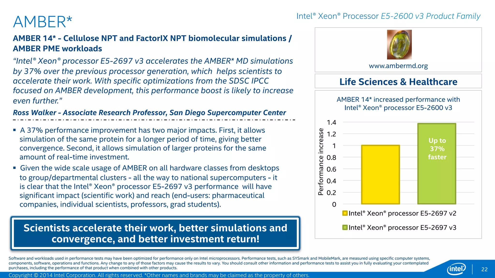 22
CD-adapco*
STAR-CCM+* Multi-Disciplinary Engineering Analysis Tool –
Aerodynamic simulation of Lemans car, ~17 million cells workload; 36
Cores
"By working closely with Intel we can ensure that STAR-CCM+ provides
optimal performance on the very latest Intel® Xeon® processor technologies“
Keith Foston – Performance Manager, CD-adapco
Faster simulation/prototyping time, reducing
manufacturing time-to-market!
Manufacturing
Intel® Xeon® Processor E5-2600 v3 Product Family
 The Intel® Xeon® processor E5-2699 v3 increased memory bandwidth
allows better utilization of computational resources, significantly
improving run times.
 Users will usually see significant reduction in simulation run times due to
the additional cores and larger memory bandwidth.
 The system with two Intel® Xeon® processor E5-2699 v3 processors
produced up to 1.35X speed-up compared to a similar system based on
the previous generation processors.1
www.cd-adapco.com
0
0.2
0.4
0.6
0.8
1
1.2
1.4
Intel® Xeon® Processor E5-2697 V2, 12 cores
Intel® Xeon® Processor E5-2699 V3, 18 cores
CD-adapco* Lemans auto simulation – 18 core
increased performance with Intel® Xeon®
processor E5-2699 v3
Up to
35%
faster!
Software and workloads used in performance tests may have been optimized for performance only on Intel microprocessors. Performance tests, such as SYSmark and MobileMark, are measured using specific computer systems,
components, software, operations and functions. Any change to any of those factors may cause the results to vary. You should consult other information and performance tests to assist you in fully evaluating your contemplated
purchases, including the performance of that product when combined with other products.
Performanceincrease
1 - Testing conducted on CD-adapco STAR-CCM+* comparing Intel® Xeon® Processor E5-2697 v2 with Intel® Xeon® Processor E5-2699 v3. Testing done by Intel. For complete configuration details, see slide 55.
Copyright © 2015 Intel Corporation. All rights reserved. *Other names and brands may be claimed as the property of others.
 