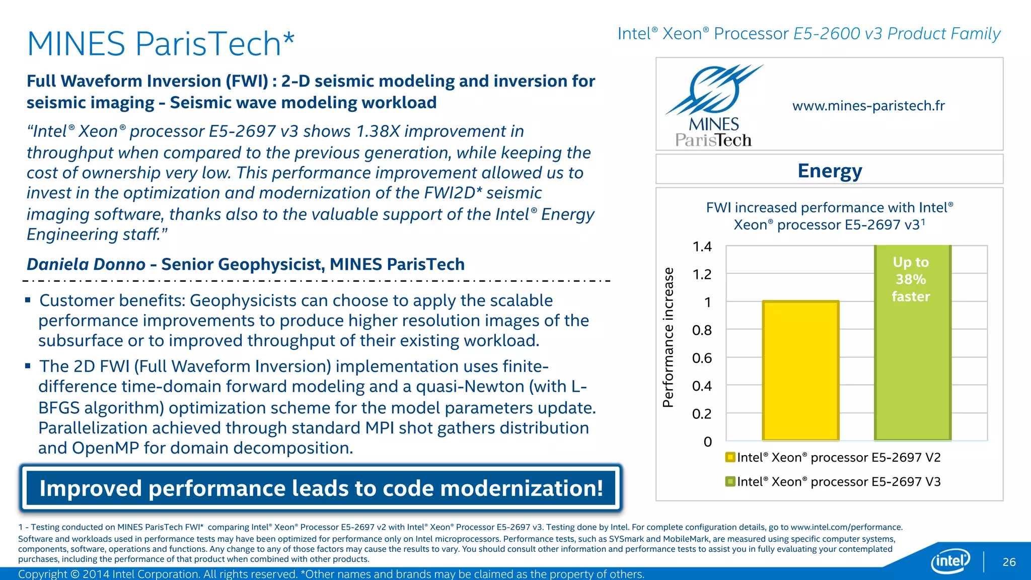 0
0.2
0.4
0.6
0.8
1
1.2
1.4
Intel® Xeon® processor E5-2697 v2
Intel® Xeon® processor E5-2697 v3
26
MSC Software* – Intel® Better Together
Nastran* - Normal mode analysis workload
“MSC Nastran* takes advantage of the Intel® Advanced Vector Extensions 2
(Intel® AVX2) technology on the Intel® Xeon® processor E5-2600 v3 and
faster performance with the Intel® Solid State Drive (Intel® SSD) P3700,
resulting in a 23% faster run time over the previous processor generation”1
Travis Austin - High Performance Computing Manager, MSC Software
Up to 23% faster, more cores, increased bandwidth,
improved run times!
Manufacturing
Intel® Xeon® Processor E5-2600 v3 Product Family
 Problem Size: 2.6 Million Degree-Of-Freedom set definitions.
 Observation: MSC Nastran* utilizes the available cores in a normal
modes analysis. Significant improvements were observed in the FBS
due to Intel® AVX2.2
 The Intel® Xeon® processor E5-2697 v3 increased memory bandwidth,
allows better utilization of computational resources, and significantly
improved run times.3
www.mscsoftware.com
MSC Nastran* normal mode increased
performance (1.3 hours to 50 minutes) with Intel®
Xeon® processor E5-2697 v3, Intel® AVX2, and
Intel® SSD DC P3700
Up to
23%
faster!
1,2,3 - Testing conducted on MSC Nastran* normal mode comparing Intel® Xeon® Processor E5-2697 v2 with Intel® Xeon® Processor E5-2697 v3, and Intel® SSD DC S3700 series with Intel® SSD DC P3700 series. Testing done
by Intel. For complete configuration details, see slide 56.
Software and workloads used in performance tests may have been optimized for performance only on Intel microprocessors. Performance tests, such as SYSmark and MobileMark, are measured using specific computer systems,
components, software, operations and functions. Any change to any of those factors may cause the results to vary. You should consult other information and performance tests to assist you in fully evaluating your contemplated
purchases, including the performance of that product when combined with other products.
Performanceincrease
Copyright © 2015 Intel Corporation. All rights reserved. *Other names and brands may be claimed as the property of others.
 