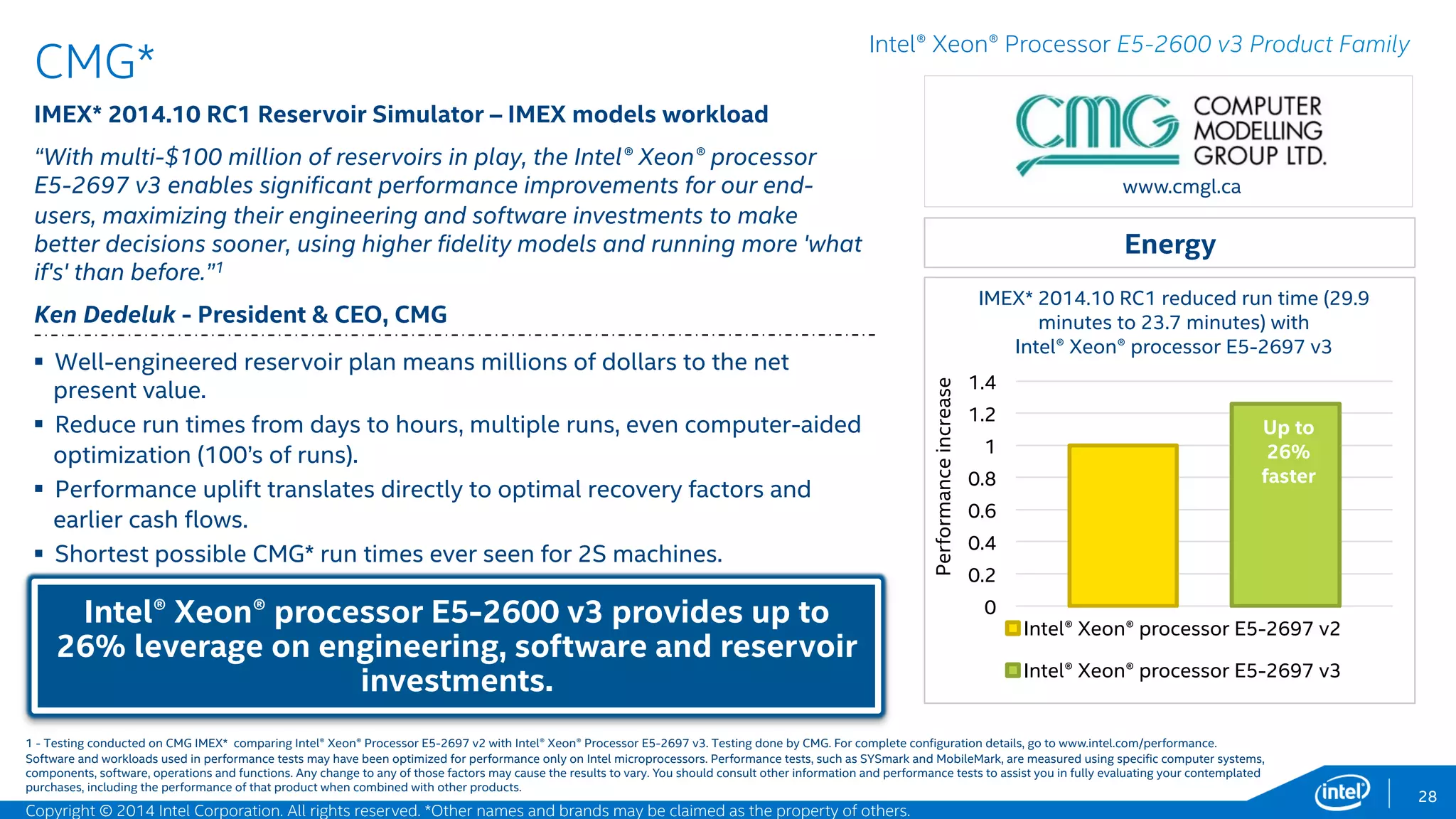 0
0.2
0.4
0.6
0.8
1
1.2
Intel® Xeon® processor E5-2697 v2, 24 cores
Intel® Xeon® processor E5-2697 v3, 28 cores
Up to
19%
faster
ANSYS*
CFX* 15.0 CFD – Various CFD models workload
“ANSYS* and Intel have worked together to help our customers run larger,
higher-fidelity models on the new Intel® Xeon® Processor E5-2600 v3
product family. With 1.19X higher performance than the prior generation,
this platform is a powerhouse for most workflows. It helps to make HPC an
even more strategic technology for design and engineering teams.“1
Joe Solecki - Vice President, Physics Business Unit, ANSYS, Inc.
ANSYS CFX* improvement (geomean 77.11 to 64.8
seconds) with Intel® Xeon® processor E5-2600 v3
28
www.ansys.com
 ANSYS CFX* is a general purpose fluid dynamics program. The Intel®
Xeon® Processor E5-2697 v3 delivers great scalability and more
operations per clock, allowing standard servers to achieve levels of
performance previously associated with supercomputers.
 For end-users, 1.19x improved performance compared to the previous
generation processor means faster turnaround or solving larger tasks with
the same resources, and with lower TCO.
Performance previously associated with clusters of
high performance compute nodes.
Intel® Xeon® Processor E5-2600 v3 Product Family
Manufacturing
Software and workloads used in performance tests may have been optimized for performance only on Intel microprocessors. Performance tests, such as SYSmark and MobileMark, are measured using specific computer systems,
components, software, operations and functions. Any change to any of those factors may cause the results to vary. You should consult other information and performance tests to assist you in fully evaluating your contemplated
purchases, including the performance of that product when combined with other products.
Performanceincrease
1 - Testing conducted on ANSYS CFX* comparing Intel® Xeon® Processor E5-2697 v2 with Intel® Xeon® Processor E5-2697 v3. Testing done by Intel. For complete configuration details, see slide 56.
Copyright © 2015 Intel Corporation. All rights reserved. *Other names and brands may be claimed as the property of others.
 