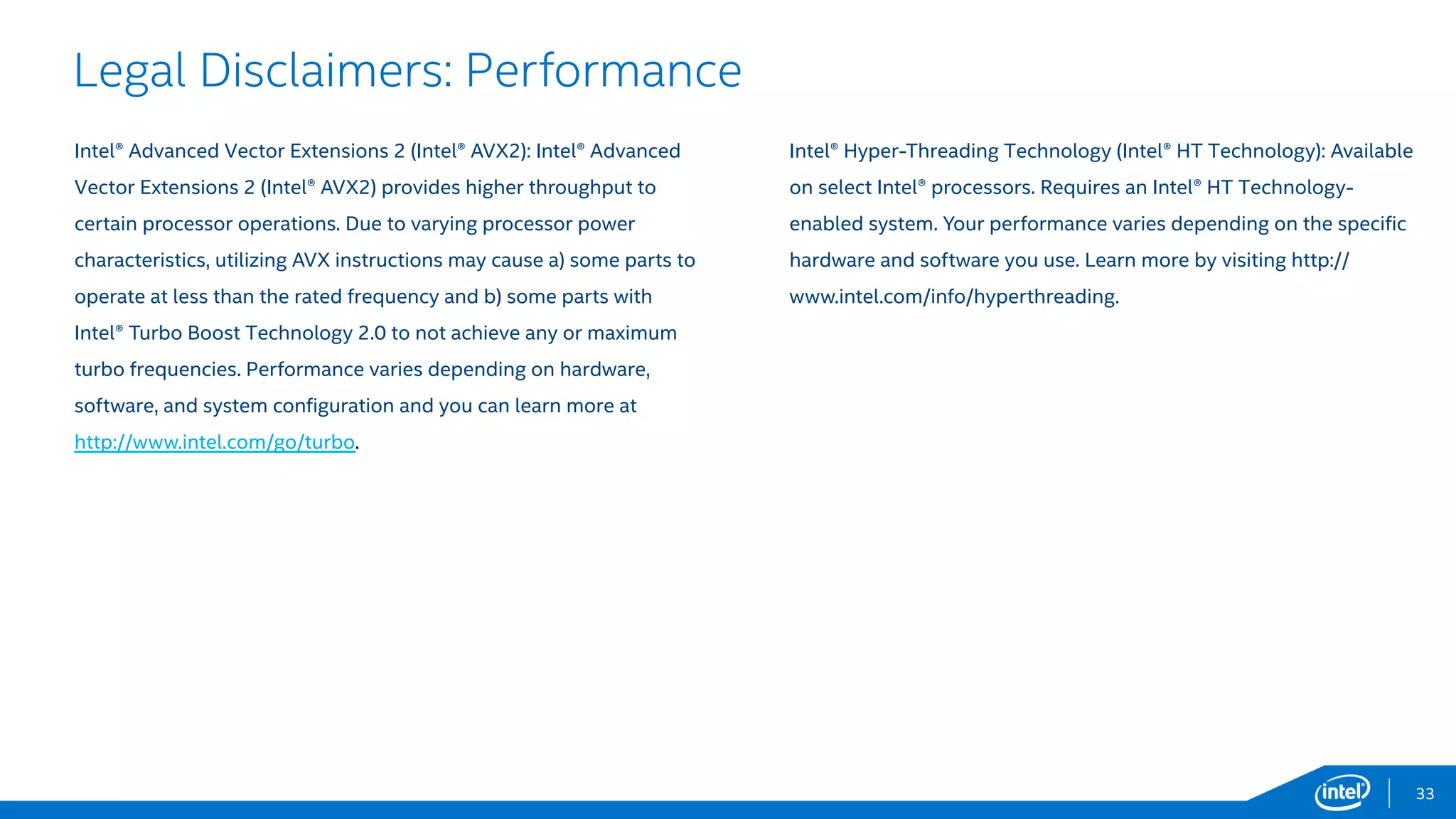 0
0.2
0.4
0.6
0.8
1
1.2
1.4
1.6
1.8
Intel® Xeon® Processor E5-2697 V2, Intel® AVX
Intel® Xeon® Processor E5-2699 V3, Intel® AVX2
33
Neusoft*
Neusoft CT* - Images processed within one second workload
“The Intel® Xeon® Processor E5-2699 v3 generates complex CT images
about 47% faster than the previous Intel® Xeon® Processor E5-2697 v2, and
72% faster after utilizing Intel® AVX2 shipped with Intel® Xeon® Processor
E5-2697 v3. This is absolutely a preferred hardware platform for Neusoft
CT.”1
Shuangxue Li - Vice President of Neusoft Medical Systems Co., Ltd.,
General Manager of Radiology Imaging Systems Division
CT images up to 72% faster! Improved clinical
efficiency and a better patient experience!
Intel® Xeon® Processor E5-2600 v3 Product Family
Life Sciences & Healthcare
 Neusoft is the largest IT Solutions and Services provider in China.
 Neusoft CT* gains record-breaking performance with the Intel® Xeon®
processor E5-2699 v3: 1.47X out-of-the-box performance improvement
compared to the Intel® Xeon® processor E5-2697 v2.2
 Intel® Advanced Vector Extensions 2 (Intel® AVX2) instruction on Intel®
Xeon® processor E5-2699 v3 helps Neusoft CT* gain an additional 1.17X
performance improvement.3
www.neusoft.com
Neusoft CT* increased performance (219
images/sec to 322 images/sec) with Intel® Xeon®
processor E5-2699 v3 and Intel® AVX2
Up to
72%
faster!
1,2,3 - Testing conducted on Neusoft CT* comparing Intel® Xeon® Processor E5-2697 v2 with Intel® Xeon® Processor E5-2699 v3. Testing done by Intel. For complete configuration details, see slide 57.
Software and workloads used in performance tests may have been optimized for performance only on Intel microprocessors. Performance tests, such as SYSmark and MobileMark, are measured using specific computer systems,
components, software, operations and functions. Any change to any of those factors may cause the results to vary. You should consult other information and performance tests to assist you in fully evaluating your contemplated
purchases, including the performance of that product when combined with other products.
Performanceincrease
Copyright © 2015 Intel Corporation. All rights reserved. *Other names and brands may be claimed as the property of others.
 