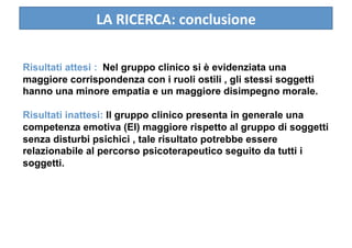 LA RICERCA: conclusione 

Risultati attesi : Nel gruppo clinico si è evidenziata una
maggiore corrispondenza con i ruoli ostili , gli stessi soggetti
hanno una minore empatia e un maggiore disimpegno morale.

Risultati inattesi: Il gruppo clinico presenta in generale una
competenza emotiva (EI) maggiore rispetto al gruppo di soggetti
senza disturbi psichici , tale risultato potrebbe essere
relazionabile al percorso psicoterapeutico seguito da tutti i
soggetti.
 