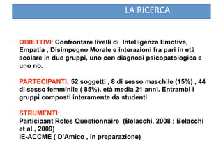 LA RICERCA 


OBIETTIVI: Confrontare livelli di Intelligenza Emotiva,
Empatia , Disimpegno Morale e interazioni fra pari in età
scolare in due gruppi, uno con diagnosi psicopatologica e
uno no.

PARTECIPANTI: 52 soggetti , 8 di sesso maschile (15%) , 44
di sesso femminile ( 85%), età media 21 anni. Entrambi i
gruppi composti interamente da studenti.

STRUMENTI:
Participant Roles Questionnaire (Belacchi, 2008 ; Belacchi
et al., 2009)
IE-ACCME ( D’Amico , in preparazione)
 