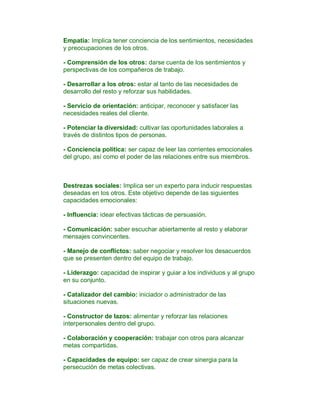Empatía: Implica tener conciencia de los sentimientos, necesidades
y preocupaciones de los otros.

- Comprensión de los otros: darse cuenta de los sentimientos y
perspectivas de los compañeros de trabajo.

- Desarrollar a los otros: estar al tanto de las necesidades de
desarrollo del resto y reforzar sus habilidades.

- Servicio de orientación: anticipar, reconocer y satisfacer las
necesidades reales del cliente.

- Potenciar la diversidad: cultivar las oportunidades laborales a
través de distintos tipos de personas.

- Conciencia política: ser capaz de leer las corrientes emocionales
del grupo, así como el poder de las relaciones entre sus miembros.



Destrezas sociales: Implica ser un experto para inducir respuestas
deseadas en los otros. Este objetivo depende de las siguientes
capacidades emocionales:

- Influencia: idear efectivas tácticas de persuasión.

- Comunicación: saber escuchar abiertamente al resto y elaborar
mensajes convincentes.

- Manejo de conflictos: saber negociar y resolver los desacuerdos
que se presenten dentro del equipo de trabajo.

- Liderazgo: capacidad de inspirar y guiar a los individuos y al grupo
en su conjunto.

- Catalizador del cambio: iniciador o administrador de las
situaciones nuevas.

- Constructor de lazos: alimentar y reforzar las relaciones
interpersonales dentro del grupo.

- Colaboración y cooperación: trabajar con otros para alcanzar
metas compartidas.

- Capacidades de equipo: ser capaz de crear sinergia para la
persecución de metas colectivas.
 