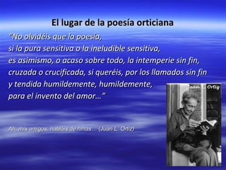 El lugar de la poesía orticiana “ No olvidéis que la poesía, si la pura sensitiva o la ineludible sensitiva, es asimismo, o acaso sobre todo, la intemperie sin fin, cruzada o crucificada, si queréis, por los llamados sin fin y tendida humildemente, humildemente, para el invento del amor…” Ah, mis amigos, habláis de rimas… (Juan L. Ortiz)