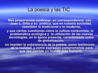 La poesía y las TIC Nos proponemos confirmar, en correspondencia con Juan L. Ortiz y su poética, que en nuestra sociedad, coexisten lo tradicional y lo moderno, y que ciertas cuestiones como la cultura consumista, la problemática ecológica y la utilización de las nuevas tecnologías, en la época presente, caracterizada como de globalización, no impiden la subsistencia de la poesía, como testimonio de la realidad, y como expresión comprometida para que sea posible un mundo más humano.