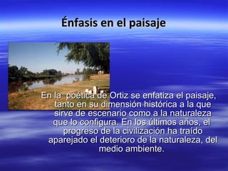Énfasis en el paisaje En la poética de Ortiz se enfatiza el paisaje, tanto en su dimensión histórica a la que sirve de escenario como a la naturaleza que lo configura. En los últimos años, el progreso de la civilización ha traído aparejado el deterioro de la naturaleza, del medio ambiente.