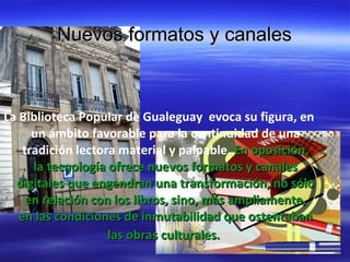 Nuevos formatos y canales La Biblioteca Popular de Gualeguay evoca su figura, en un ámbito favorable para la continuidad de una tradición lectora material y palpable. En oposición, la tecnología ofrece nuevos formatos y canales digitales que engendran una transformación, no sólo en relación con los libros, sino, más ampliamente, en las condiciones de inmutabilidad que ostentaban las obras culturales.