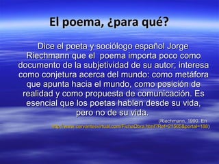 El poema, ¿para qué? Dice el poeta y sociólogo español Jorge Riechmann que el poema importa poco como documento de la subjetividad de su autor; interesa como conjetura acerca del mundo: como metáfora que apunta hacia el mundo, como posición de realidad y como propuesta de comunicación. Es esencial que los poetas hablen desde su vida, pero no de su vida. (Riechmann, 1990. En http://www.cervantesvirtual.com/FichaObra.html?Ref=21565&portal=188 )