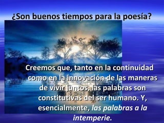 ¿Son buenos tiempos para la poesía? Creemos que, tanto en la continuidad como en la innovación de las maneras de vivir juntos, las palabras son constitutivas del ser humano. Y, esencialmente, las palabras a la intemperie.