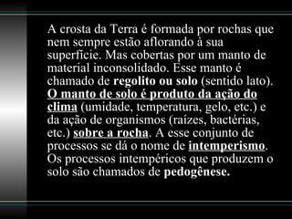 A crosta da Terra é formada por rochas que nem sempre estão aflorando à sua superfície. Mas cobertas por um manto de material inconsolidado. Esse manto é chamado de  regolito ou solo  (sentido lato).  O manto de solo é produto da ação do clima  (umidade, temperatura, gelo, etc.) e da ação de organismos (raízes, bactérias, etc.)  sobre a rocha . A esse conjunto de processos se dá o nome de  intemperismo . Os processos intempéricos que produzem o solo são chamados de  pedogênese. 