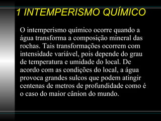 1 INTEMPERISMO QUÍMICO O intemperismo químico ocorre quando a água transforma a composição mineral das rochas. Tais transformações ocorrem com intensidade variável, pois depende do grau de temperatura e umidade do local. De acordo com as condições do local, a água provoca grandes sulcos que podem atingir centenas de metros de profundidade como é o caso do maior cânion do mundo.  