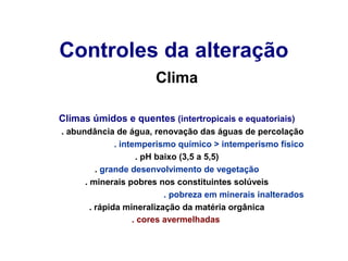 Controles da alteração
Clima
Climas úmidos e quentes (intertropicais e equatoriais)
. abundância de água, renovação das águas de percolação
. intemperismo químico > intemperismo físico
. pH baixo (3,5 a 5,5)
. grande desenvolvimento de vegetação
. minerais pobres nos constituintes solúveis
. pobreza em minerais inalterados
. rápida mineralização da matéria orgânica
. cores avermelhadas

 