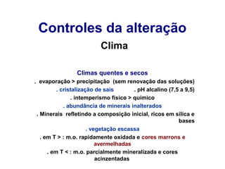 Controles da alteração
Clima
Climas quentes e secos
. evaporação > precipitação (sem renovação das soluções)
. cristalização de sais
. pH alcalino (7,5 a 9,5)
. intemperismo físico > químico
. abundância de minerais inalterados
. Minerais refletindo a composição inicial, ricos em sílica e
bases
. vegetação escassa
. em T > : m.o. rapidamente oxidada e cores marrons e
avermelhadas
. em T < : m.o. parcialmente mineralizada e cores
acinzentadas

 