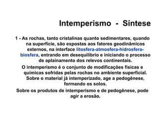 Intemperismo - Síntese
1 - As rochas, tanto cristalinas quanto sedimentares, quando
na superfície, são expostas aos fatores geodinâmicos
externos, na interface litosfera-atmosfera-hidrosferabiosfera, entrando em desequilíbrio e iniciando o processo
de aplainamento dos relevos continentais.
O intemperismo é o conjunto de modificações físicas e
quimicas sofridas pelas rochas no ambiente superficial.
Sobre o material já intemperizado, age a pedogênese,
formando os solos.
Sobre os produtos de intemperismo e de pedogênese, pode
agir a erosão.

 