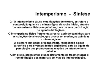 Intemperismo - Síntese
2 - O intemperismo causa modificações de textura, estrutura e
composição química e mineralógica da rocha inicial, através
de mecanismos físicos e químicos, com ou sem participação
de agentes biológicos.
O intemperismo físico fragmenta a rocha, abrindo caminhos para
as soluções de alteração, que provocam mudanças químicas
e mineralógicas.
A biosfera tem papel preponderante, fornecendo ácidos
(carbônico e os diversos ácidos orgânicos) para as águas de
percolação que promovem as reações do intemperismo
químico.
Além disso, organismos atuam diretamente na fragmentação e
remobilização dos materiais em vias de intemperização.

 