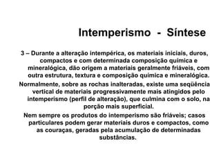 Intemperismo - Síntese
3 – Durante a alteração intempérica, os materiais iniciais, duros,
compactos e com determinada composição química e
mineralógica, dão origem a materiais geralmente friáveis, com
outra estrutura, textura e composição química e mineralógica.
Normalmente, sobre as rochas inalteradas, existe uma seqüência
vertical de materiais progressivamente mais atingidos pelo
intemperismo (perfil de alteração), que culmina com o solo, na
porção mais superficial.
Nem sempre os produtos do intemperismo são friáveis; casos
particulares podem gerar materiais duros e compactos, como
as couraças, geradas pela acumulação de determinadas
substâncias.

 