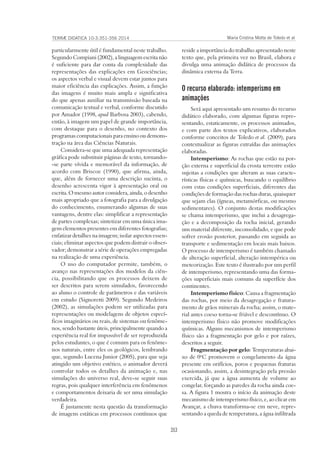 353
TERRÆ DIDATICA 10-3:351-356 2014 Maria Cristina Motta de Toledo et al
particularmente útil é fundamental neste trabalho.
Segundo Compiani (2002), a linguagem escrita não
é suficiente para dar conta da complexidade das
representações das explicações em Geociências;
os aspectos verbal e visual devem estar juntos para
maior eficiência das explicações. Assim, a função
das imagens é muito mais ampla e significativa
do que apenas auxiliar na transmissão baseada na
comunicação textual e verbal, conforme discutido
por Amador (1998, apud Barbosa 2003), cabendo,
então, à imagem um papel de grande importância,
com destaque para o desenho, no contexto dos
programas computacionais para ensino ou demons-
tração na área das Ciências Naturais.
Considera-se que uma adequada representação
gráfica pode substituir páginas de texto, tornando-
-se parte vívida e memorável da informação, de
acordo com Briscoe (1990), que afirma, ainda,
que, além de fornecer uma descrição sucinta, o
desenho acrescenta vigor à apresentação oral ou
escrita. O mesmo autor considera, ainda, o desenho
mais apropriado que a fotografia para a divulgação
do conhecimento, enumerando algumas de suas
vantagens, dentre elas: simplificar a representação
de partes complexas; sintetizar em uma única ima-
gem elementos presentes em diferentes fotografias;
enfatizar detalhes na imagem; isolar aspectos essen-
ciais; eliminar aspectos que podem distrair o obser-
vador; demonstrar a série de operações empregadas
na realização de uma experiência.
O uso do computador permite, também, o
avanço nas representações dos modelos da ciên-
cia, possibilitando que os processos deixem de
ser descritos para serem simulados, favorecendo
ao aluno o controle de parâmetros e das variáveis
em estudo (Signoretti 2009). Segundo Medeiros
(2002), as simulações podem ser utilizadas para
representações ou modelagens de objetos especí-
ficos imaginários ou reais, de sistemas ou fenôme-
nos, sendo bastante úteis, principalmente quando a
experiência real for impossível de ser reproduzida
pelos estudantes, o que é comum para os fenôme-
nos naturais, entre eles os geológicos, lembrando
que, segundo Lucena Junior (2005), para que seja
atingido um objetivo estético, o animador deverá
controlar todos os detalhes da animação e, nas
simulações do universo real, deve-se seguir suas
regras, pois qualquer interferência em fenômenos
e comportamentos deixaria de ser uma simulação
verdadeira.
É justamente nesta questão da transformação
de imagens estáticas em processos contínuos que
reside a importância do trabalho apresentado neste
texto que, pela primeira vez no Brasil, elabora e
divulga uma animação didática de processos da
dinâmica externa da Terra.
O recurso elaborado: intemperismo em
animações
Será aqui apresentado um resumo do recurso
didático elaborado, com algumas figuras repre-
sentando, estaticamente, os processos animados,
e com parte dos textos explicativos, elaborados
conforme conceitos de Toledo et al. (2009), para
contextualizar as figuras extraídas das animações
elaboradas.
Intemperismo: As rochas que estão na por-
ção externa e superficial da crosta terrestre estão
sujeitas a condições que alteram as suas caracte-
rísticas físicas e químicas, buscando o equilíbrio
com estas condições superficiais, diferentes das
condições de formação das rochas duras, quaisquer
que sejam elas (ígneas, metamórficas, ou mesmo
sedimentares). O conjunto destas modificações
se chama intemperismo, que inclui a desagrega-
ção e a decomposição da rocha inicial, gerando
um material diferente, inconsolidado, e que pode
sofrer erosão posterior, passando em seguida ao
transporte e sedimentação em locais mais baixos.
O processo de intemperismo é também chamado
de alteração superficial, alteração intempérica ou
meteorização. Este texto é ilustrado por um perfil
de intemperismo, representando uma das forma-
ções superficiais mais comuns da superfície dos
continentes.
Intemperismo físico: Causa a fragmentação
das rochas, por meio da desagregação e fratura-
mento de grãos minerais da rocha; assim, o mate-
rial antes coeso torna-se friável e descontínuo. O
intemperismo físico não promove modificações
químicas. Alguns mecanismos de intemperismo
físico são a fragmentação por gelo e por raízes,
descritos a seguir.
Fragmentação por gelo: Temperaturas abai-
xo de 0o
C promovem o congelamento da água
presente em orifícios, poros e pequenas fraturas
ocasionando, assim, a desintegração pela pressão
exercida, já que a água aumenta de volume ao
congelar, forçando as paredes da rocha ainda coe-
sa. A figura 1 mostra o início da animação deste
mecanismo de intemperismo físico, e, ao clicar em
Avançar, a chuva transforma-se em neve, repre-
sentando a queda de temperatura, a água infiltrada
 