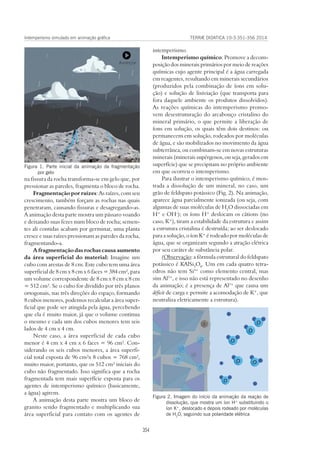 TERRÆ DIDATICA 10-3:351-356 2014
354
Intemperismo simulado em animação gráfica
intemperismo.
Intemperismo químico: Promove a decom-
posição dos minerais primários por meio de reações
químicas cujo agente principal é a água carregada
em reagentes, resultando em minerais secundários
(produzidos pela combinação de íons em solu-
ção) e solução de lixiviação (que transporta para
fora daquele ambiente os produtos dissolvidos).
As reações químicas do intemperismo promo-
vem desestruturação do arcabouço cristalino do
mineral primário, o que permite a liberação de
íons em solução, os quais têm dois destinos: ou
permanecem em solução, rodeados por moléculas
de água, e são mobilizados no movimento da água
subterrânea, ou combinam-se em novas estruturas
minerais (minerais supérgenos, ou seja, gerados em
superfície) que se precipitam no próprio ambiente
em que ocorreu o intemperismo.
Para ilustrar o intemperismo químico, é mos-
trada a dissolução de um mineral, no caso, um
grão de feldspato potássico (Fig. 2). Na animação,
aparece água parcialmente ionizada (ou seja, com
algumas de suas moléculas de H2
O dissociadas em
H+
e OH-
); os íons H+
deslocam os cátions (no
caso, K+
), tiram a estabilidade da estrutura e assim
a estrutura cristalina é destruída; ao ser deslocado
para a solução, o íon K+
é rodeado por moléculas de
água, que se organizam segundo a atração elétrica
por seu caráter de substância polar.
(Observação: a fórmula estrutural do feldspato
potássico é KAlSi3
O8
. Um em cada quatro tetra-
edros não tem Si4+
como elemento central, mas
sim Al3+
, e isso não está representado no desenho
da animação; é a presença de Al3+
que causa um
déficit de carga e permite a acomodação de K+
, que
neutraliza eletricamente a estrutura).
na fissura da rocha transforma-se em gelo que, por
pressionar as paredes, fragmenta o bloco de rocha.
Fragmentação por raízes: As raízes, com seu
crescimento, também forçam as rochas nas quais
penetraram, causando fissuras e desagregando-as.
A animação desta parte mostra um pássaro voando
e deixando suas fezes num bloco de rocha; semen-
tes ali contidas acabam por germinar, uma planta
cresce e suas raízes pressionam as paredes da rocha,
fragmentando-a.
A fragmentação das rochas causa aumento
da área superficial do material: Imagine um
cubo com arestas de 8 cm. Este cubo tem uma área
superficial de 8 cm x 8 cm x 6 faces = 384 cm², para
um volume correspondente de 8 cm x 8 cm x 8 cm
= 512 cm³. Se o cubo for dividido por três planos
ortogonais, nas três direções do espaço, formando
8 cubos menores, podemos recalcular a área super-
ficial que pode ser atingida pela água, percebendo
que ela é muito maior, já que o volume continua
o mesmo e cada um dos cubos menores tem seis
lados de 4 cm x 4 cm.
Neste caso, a área superficial de cada cubo
menor é 4 cm x 4 cm x 6 faces = 96 cm². Con-
siderando os seis cubos menores, a área superfi-
cial total exposta de 96 cm²x 8 cubos = 768 cm²,
muito maior, portanto, que os 512 cm³ iniciais do
cubo não fragmentado. Isso significa que a rocha
fragmentada tem mais superfície exposta para os
agentes de intemperismo químico (basicamente,
a água) agirem.
A animação desta parte mostra um bloco de
granito sendo fragmentado e multiplicando sua
área superficial para contato com os agentes de
Figura 1. Parte inicial da animação da fragmentação
por gelo
Figura 2. Imagem do início da animação da reação de
dissolução, que mostra um íon H+
substituindo o
íon K+
, deslocado e depois rodeado por moléculas
de H2
O, seguindo sua polaridade elétrica
 