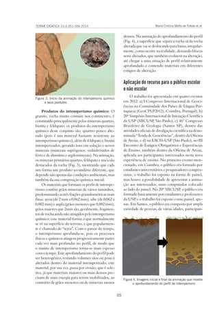 355
TERRÆ DIDATICA 10-3:351-356 2014 Maria Cristina Motta de Toledo et al
densos. Na animação do aprofundamento do perfil
(Fig. 4), a superfície que separa a rocha sã da rocha
alterada que vai se deslocando para baixo, irregular-
mente, como ocorre na realidade, deixando blocos
semi alterados, que também evoluem na alteração,
até chegar a uma situação de perfil relativamente
aprofundado e contendo materiais em diferentes
estágios de alteração.
Aplicação do recurso para o público escolar
e não escolar
O trabalho foi apresentado em quatro eventos
em 2012: a) I Congresso Internacional de Geoci-
ências na Comunidade dos Países de Língua Por-
tuguesa (GeoCPLP2012), Coimbra, Portugal), b)
20º Simpósio Internacional de Iniciação Científica
da USP (SIICUSP, São Paulo), c) 46º Congresso
Brasileiro de Geologia (Santos SP), dentro das
atividades oficiais de divulgação científica na deno-
minada “Tenda de Geociências”, dentro da Oficina
de Areias, e d) na EACH-USP (São Paulo), no III
Encontro de Estágios Obrigatórios e Experiências
de Ensino, também dentro da Oficina de Areias,
aplicada aos participantes interessados nesta nova
experiência de ensino. No primeiro evento men-
cionado, em Coimbra, o público era formado por
estudantes universitários e pesquisadores congres-
sistas; o trabalho foi exposto na forma de painel,
mas houve a possibilidade de apresentar a anima-
ção aos interessados, num computador colocado
ao lado do painel. No 20º SIICUSP, o público era
formado basicamente por estudantes e professores
da USP, e o trabalho foi exposto como painel, ape-
nas. Em Santos, o público era composto por ampla
variedade de pessoas, de várias idades, participan-
Produtos do intemperismo químico: O
granito, rocha muito comum nos continentes, é
constituído principalmente pelos minerais quartzo,
biotita e feldspato; os produtos do intemperismo
químico deste conjunto são: quartzo pouco alte-
rado (pois é um mineral bastante resistente ao
intemperismo químico), além de feldspato e biotita
intemperizados, gerando íons em solução e novos
minerais (minerais supérgenos: oxihidróxidos de
ferro e de alumínio e argilominerais). Na animação,
os minerais primários quartzo, feldspato e mica são
destacados da rocha (Fig. 3), mostrando que cada
um forma um produto secundário diferente, que
depende não apenas das condições ambientais, mas
também da sua composição química inicial.
Os materiais que formam os perfis de intempe-
rismo contêm grãos minerais de vários tamanhos,
predominando as três frações granulométricas mais
finas: areia (de 2 mm a 0,062 mm), silte (de 0,062 a
0,002 mm) e argila (grãos menores que 0,002 mm);
grãos maiores que 2mm são, geralmente, fragmen-
tos de rocha ainda não atingidos pelo intemperismo
químico; esse material forma o que normalmente
se vê na superfície do terreno, e que popularmen-
te é chamado de “terra”. Com o passar do tempo,
o intemperismo aprofunda-se, pois os processos
físicos e químicos atingem progressivamente partes
cada vez mais profundas no perfil, de modo que
o manto de intemperismo torna-se mais espesso
com o tempo. Este aprofundamento do perfil pode
ser heterogêneo, restando volumes sãos ou pouco
alterados dentro do material intemperizado; este
material, por sua vez, passa por erosão, que é sele-
tiva, já que materiais maiores ou mais densos pre-
cisam de mais energia para serem mobilizados, ao
contrário de grãos menores ou de minerais menos
Figura 3. Início da animação do intemperismo químico
e seus produtos
Figura 4. Imagens inicial e final da animação que mostra
o aprofundamento do perfil de intemperismo
 