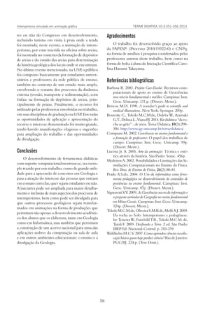 TERRÆ DIDATICA 10-3:351-356 2014
356
Intemperismo simulado em animação gráfica
Agradecimentos
O trabalho foi desenvolvido graças ao apoio
da FAPESP: (Processo 2010/19322-0) e CNPq,
na forma de auxílios à pesquisa coordenados pelas
professoras autoras deste trabalho, bem como na
forma de bolsa à aluna de Iniciação Científica Caro-
lina Harumi Takayama.
Referências bibliográficas
Barbosa R. 2003. Projeto Geo-Escola: Recursos com-
putacionais de apoio ao ensino de Geociências
nos níveis fundamental e médio. Campinas: Inst.
Geoc. Unicamp. 131 p. (Dissert. Mestr.).
Briscoe M.H. 1990. A reseacher’s guide to scientific and
medical illustrations. New York: Springer. 209p.
Bourotte C., Toledo M.C.M.de, Duleba W., Aramaki
G.T.,DelissaL.,VianaP.J.2014.Kitdidático“daro-
cha ao grão” .. de areia. Terræ Didatica, 10(3):298-
304. http://www.ige.unicamp.br/terraedidatica/
Compiani M. 2002. Geociências no ensino fundamental e
a formação de professores: O papel dos trabalhos de
campo. Campinas: Inst. Geoc. Unicamp. 99p.
(Dissert. Mestr.).
Lucena Jr. A. 2005. Arte da animação: Técnica e esté-
tica através da história. São Paulo: Senac. 456p.
Medeiros A. 2002. Possibilidades e Limitações das Si-
mulações Computacionais no Ensino da Física.
Rev. Bras. de Ensino de Física, 24(2):80-81.
Prado A.S.do. 2004. O Uso da informática como ferra-
menta pedagógica no desenvolvimento de conteúdos de
geociências no ensino fundamental. Campinas: Inst.
Geoc. Unicamp. 87p. (Dissert. Mestr.).
Signoretti V.V. 2009. As Geociências na era da informação e
a proposta curricular de Geografia no ensino fundamental
em Minas Gerais. Campinas: Inst. Geoc. Unicamp.
124p. (Dissert. Mestr.).
Toledo M.C.M.de, Oliveira S.M.B.de, Melfi A.J. 2009.
Da rocha ao Solo: Intemperismo e pedogênese.
In: Teixeira W., Fairchild T.R., Toledo M.C.M. de,
Taioli F. 2009. Decifrando a Terra. 2 ed. São Paulo:
IBEP Ed. Nacional-Conrad. p. 210-239.
Waldhelm M.C.V. 2007. Como aprendeu ciências na edu-
cação básica quem hoje produz ciência? Rio de Janeiro:
PUC/RJ. 224 p. (Tese Dout.).
tes ou não do Congresso em desenvolvimento,
incluindo turistas em visita à praia onde a tenda
foi montada; neste evento, a animação de intem-
perismo, por estar inserida na oficina sobre areias,
foi mostrada no contexto da formação de depósitos
de areias e do estudo das areias para determinação
da história geológica dos locais onde se encontram.
No último evento mencionado, na USP, o público
foi composto basicamente por estudantes univer-
sitários e professores da rede pública de ensino,
também no contexto de um estudo mais amplo,
envolvendo o restante dos processos da dinâmica
externa (erosão, transporte e sedimentação), com
ênfase na formação de depósitos de areias, prin-
cipalmente de praias. Finalmente, o recurso foi
utilizado pelas professoras envolvidas no trabalho,
em suas disciplinas de graduação na USP. Em todas
as oportunidades de aplicação e apresentação do
recurso o interesse demonstrado foi muito grande,
tendo havido manifestações elogiosas e sugestões
para ampliação do trabalho e das oportunidades
de divulgação.
Conclusões
O desenvolvimento de ferramentas didáticas
com suporte computacional mostrou-se, no exem-
plo trazido por este trabalho, como de grande utili-
dade para a apreensão de conceitos em Geologia e
para a atração do interesse das pessoas que entram
em contato com elas, quer sejam estudantes ou não.
A iniciativa pode ser ampliada para maior detalha-
mento e inclusão de mais aspectos dos processos de
intemperismo, bem como pode ser divulgada para
que outros processos geológicos sejam transfor-
mados em animações na forma de produções que
permitam não apenas o desenvolvimento acadêmi-
co dos alunos que os elaboram, tanto em Geologia
como em Informática, mas também que permitam
a construção de um acervo nacional para uma das
aplicações nobres da computação na sala de aula
e em outros ambientes educacionais: o ensino e a
divulgação da Geologia.
 