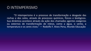 O INTEMPERISMO
“O intemperismo é o processo de transformação e desgaste das
rochas e dos solos, através de processos químicos, físicos e biológicos.
Sua dinâmica acontece através da ação dos chamados agentes exógenos
ou externos de transformação de relevo, como a água, o vento, a
temperatura e os seres vivos.” — Rodolfo F. Alves Pena, Mundo Educação
 