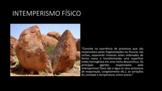 INTEMPERISMO FÍSICO
“Consiste na ocorrência de processos que são
responsáveis pelas fragmentações ou fissuras nas
rochas, separando minerais antes ordenados de
forma coesa e transformando uma superfície
então homogênea em uma rocha descontínua. Os
principais agentes responsáveis pelo
intemperismo físico são a água (e seus processos
de evaporação, congelamento etc.), as variações
de umidade e temperatura, entre outros.”
 