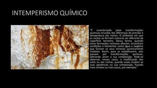 INTEMPERISMO QUÍMICO
“É caracterizado pelas transformações
químicas oriundas das diferenças de pressão e
temperatura das rochas. O ambiente em que
as rochas se formam costuma ser diferente da
superfície terrestre. Dessa forma, quando
essas formações rochosas afloram, encontram
condições e elementos como água e oxigênio
que tornam os seus minerais quimicamente
instáveis. Assim, para se estabilizarem, eles
passam por transformações químicas,
alterando assim a sua composição. Pode-se
observar, nesses casos, a modificação dos
solos ou das rochas, quando esses mudam as
suas aparências ou sua composição, ficando
mais úmidos ou mais secos, por exemplo.”
 