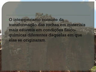 O intemperismo consiste da
transformação das rochas em materiais
mais estáveis em condições físico-
químicas diferentes daquelas em que
elas se originaram.
 
