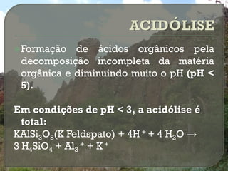  Formação  de ácidos orgânicos pela
 decomposição incompleta da matéria
 orgânica e diminuindo muito o pH (pH <
 5).

Em condições de pH < 3, a acidólise é
  total:
KAlSi3O8(K Feldspato) + 4H + + 4 H2O →
3 H4SiO4 + Al3 + + K +
 