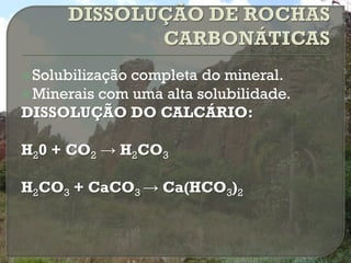  Solubilizaçãocompleta do mineral.
 Minerais com uma alta solubilidade.
DISSOLUÇÃO DO CALCÁRIO:

H20 + CO2 → H2CO3

H2CO3 + CaCO3 → Ca(HCO3)2
 
